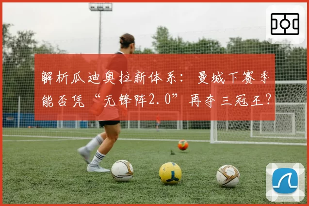 解析瓜迪奥拉新体系：曼城下赛季能否凭“无锋阵2.0”再夺三冠王？
