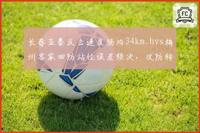 长春亚泰反击速度场均34km_hvs梅州客家回防站位误差频次,攻防转换效率定生死
