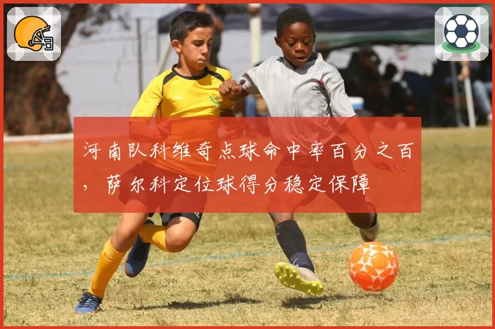 河南队科维奇点球命中率百分之百,萨尔科定位球得分稳定保障