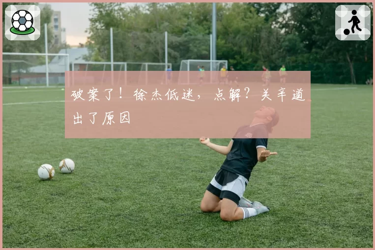 破案了！徐杰低迷，点解？关辛道出了原因