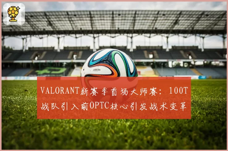 VALORANT新赛季首场大师赛：100T战队引入前OPTC核心引发战术变革