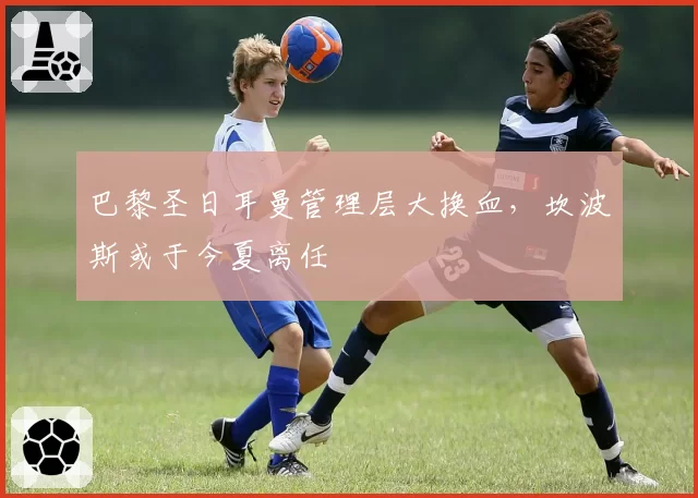 巴黎圣日耳曼管理层大换血，坎波斯或于今夏离任