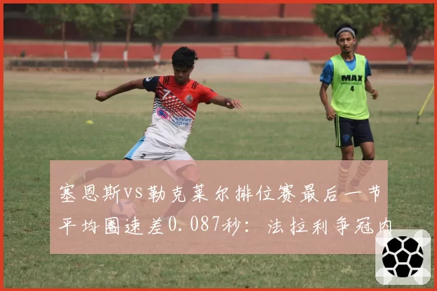 塞恩斯vs勒克莱尔排位赛最后一节平均圈速差0.087秒：法拉利争冠内耗加剧