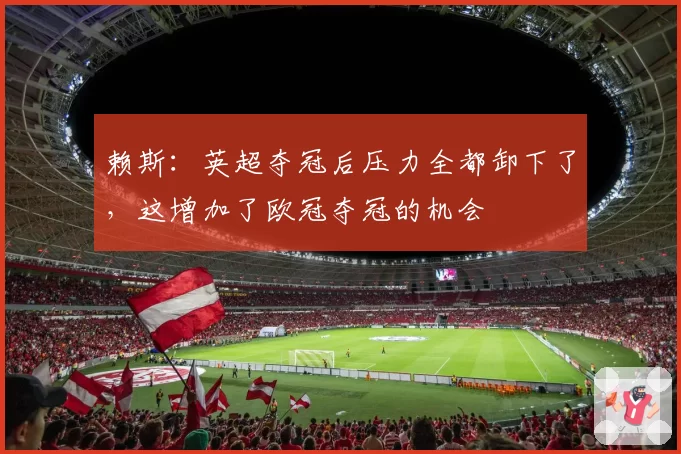 赖斯:英超夺冠后压力全都卸下了,这增加了欧冠夺冠的机会