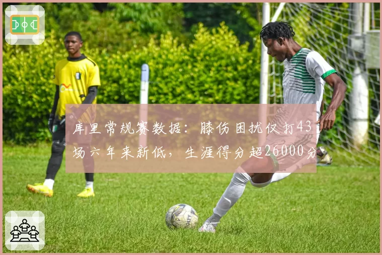 库里常规赛数据：膝伤困扰仅打43场六年来新低，生涯得分超26000分