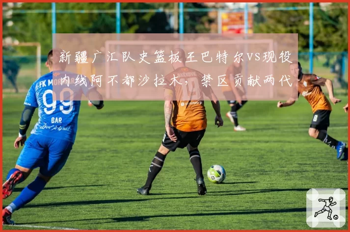 新疆广汇队史篮板王巴特尔vs现役内线阿不都沙拉木，禁区贡献两代传承