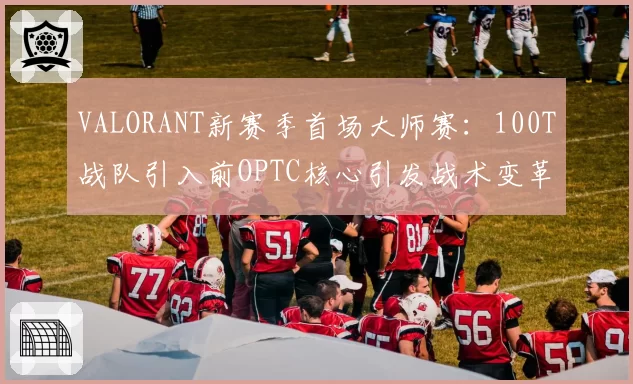 VALORANT新赛季首场大师赛：100T战队引入前OPTC核心引发战术变革