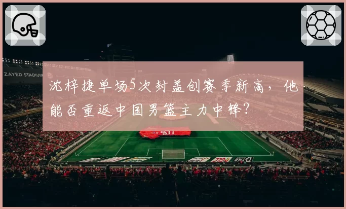 沈梓捷单场5次封盖创赛季新高,他能否重返中国男篮主力中锋?