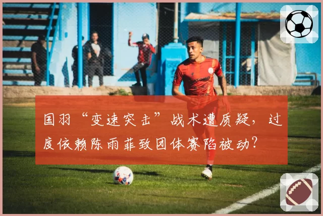 国羽“变速突击”战术遭质疑,过度依赖陈雨菲致团体赛陷被动?