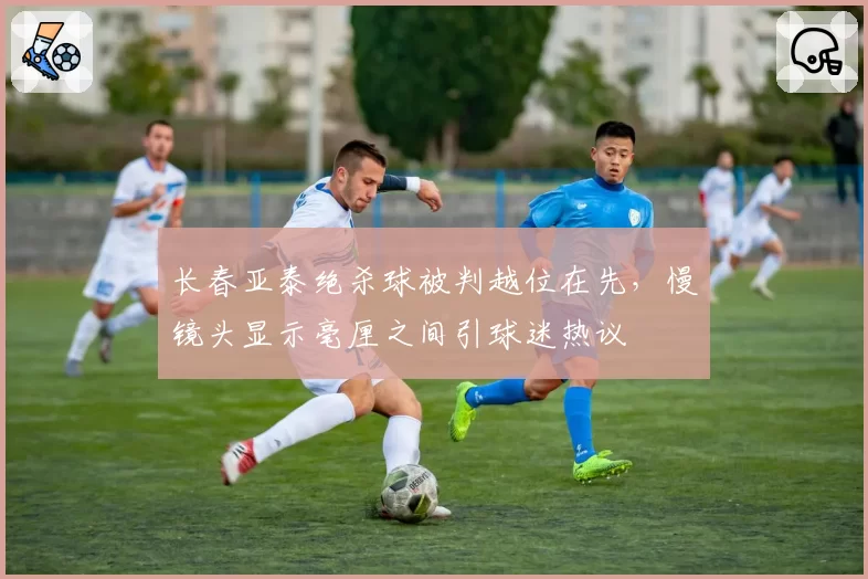 长春亚泰绝杀球被判越位在先，慢镜头显示毫厘之间引球迷热议
