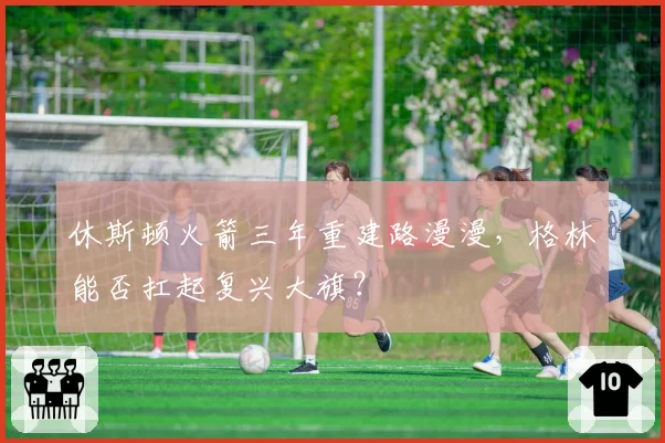 休斯顿火箭三年重建路漫漫,格林能否扛起复兴大旗?