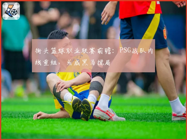 街头篮球职业联赛前瞻:PSG战队内线重组,或成黑马搅局