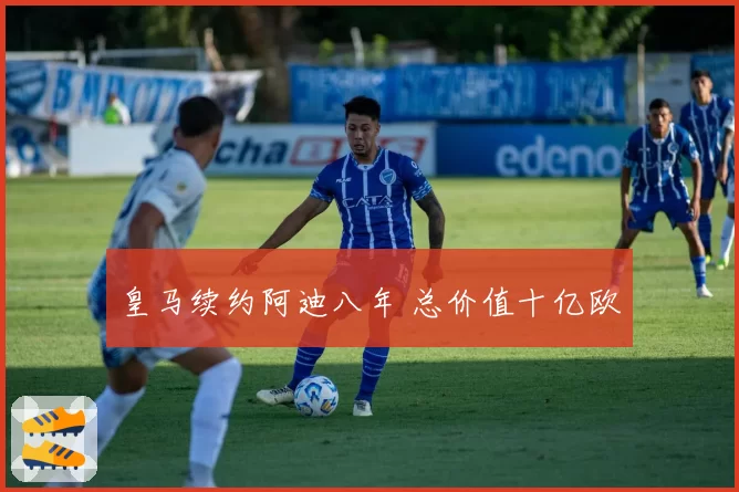 皇马续约阿迪八年 总价值十亿欧