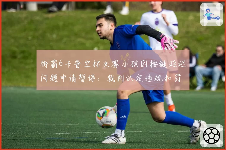 街霸6卡普空杯决赛小孩因按键延迟问题申请暂停，裁判认定违规扣罚奖金