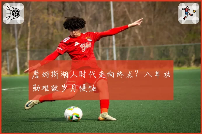 詹姆斯湖人时代走向终点？八年功勋难敌岁月侵蚀