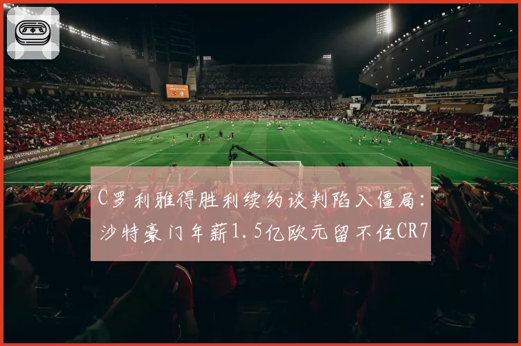 C罗利雅得胜利续约谈判陷入僵局:沙特豪门年薪1.5亿欧元留不住CR7?