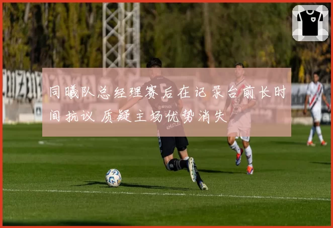 同曦队总经理赛后在记录台前长时间抗议 质疑主场优势消失