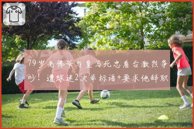 79岁老佛爷与皇马死忠看台激烈争吵！遭球迷2次举标语+要求他辞职