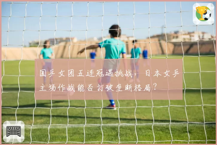 国乒女团五连冠遇挑战,日本女乒主场作战能否打破垄断格局?