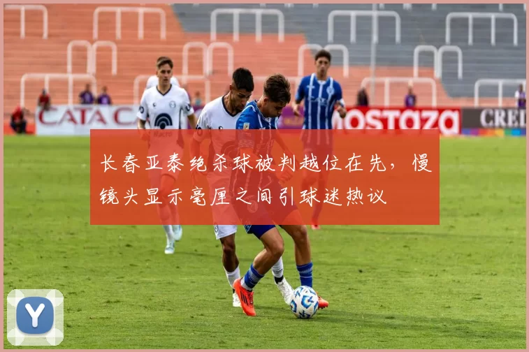长春亚泰绝杀球被判越位在先,慢镜头显示毫厘之间引球迷热议
