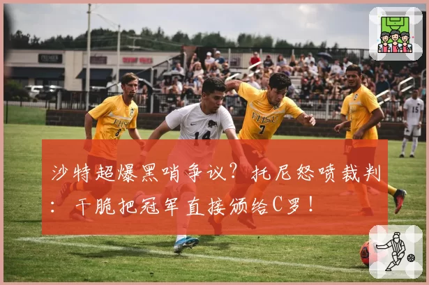 沙特超爆黑哨争议？托尼怒喷裁判：干脆把冠军直接颁给C罗！