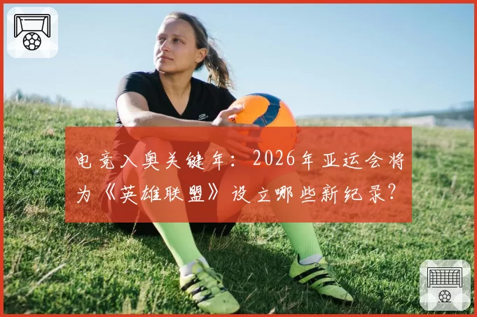 电竞入奥关键年：2026年亚运会将为《英雄联盟》设立哪些新纪录？