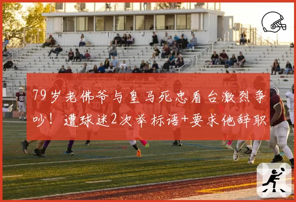 79岁老佛爷与皇马死忠看台激烈争吵！遭球迷2次举标语+要求他辞职