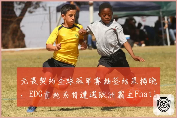 无畏契约全球冠军赛抽签结果揭晓，EDG首轮或将遭遇欧洲霸主Fnatic