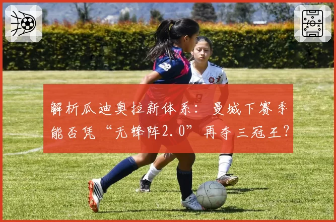 解析瓜迪奥拉新体系：曼城下赛季能否凭“无锋阵2.0”再夺三冠王？