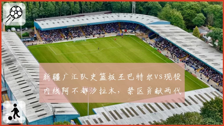 新疆广汇队史篮板王巴特尔vs现役内线阿不都沙拉木，禁区贡献两代传承
