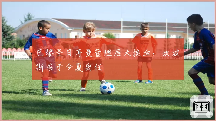 巴黎圣日耳曼管理层大换血，坎波斯或于今夏离任