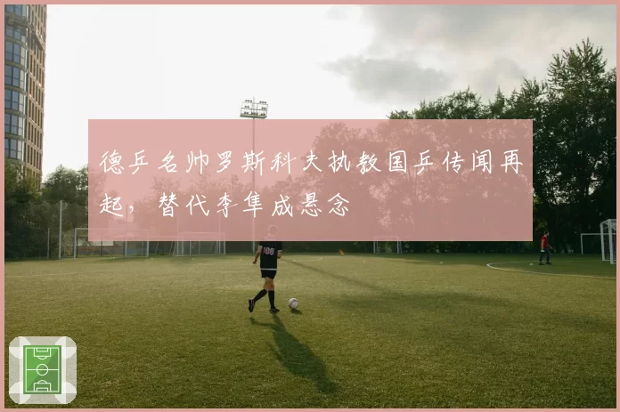 德乒名帅罗斯科夫执教国乒传闻再起，替代李隼成悬念