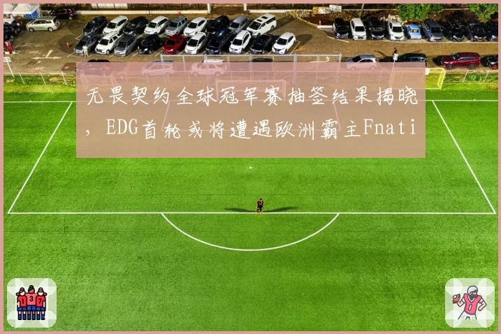 无畏契约全球冠军赛抽签结果揭晓，EDG首轮或将遭遇欧洲霸主Fnatic