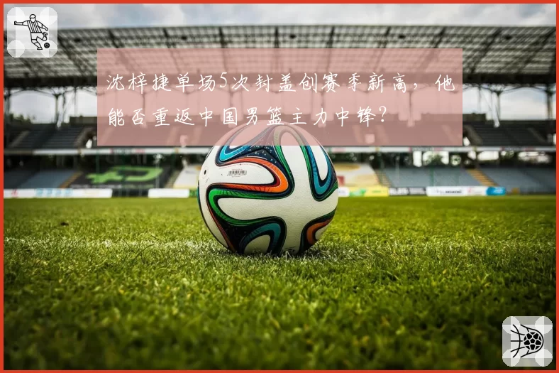 沈梓捷单场5次封盖创赛季新高，他能否重返中国男篮主力中锋？