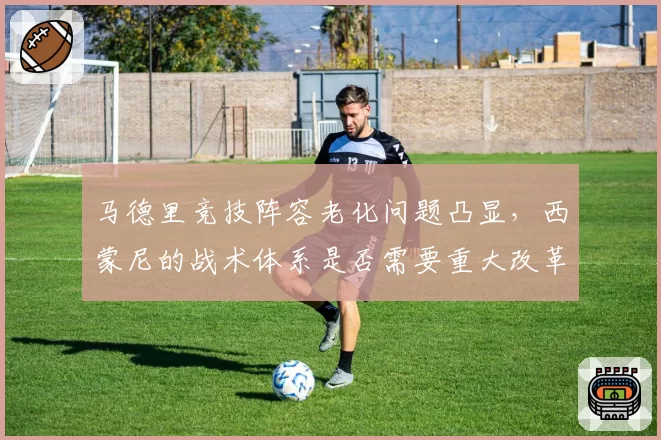 马德里竞技阵容老化问题凸显，西蒙尼的战术体系是否需要重大改革？