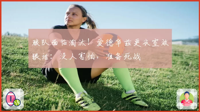 狼队面临淘汰！爱德华兹更衣室放狠话：没人害怕，准备死战