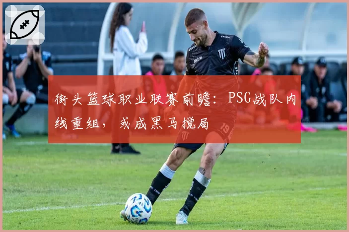 街头篮球职业联赛前瞻：PSG战队内线重组，或成黑马搅局