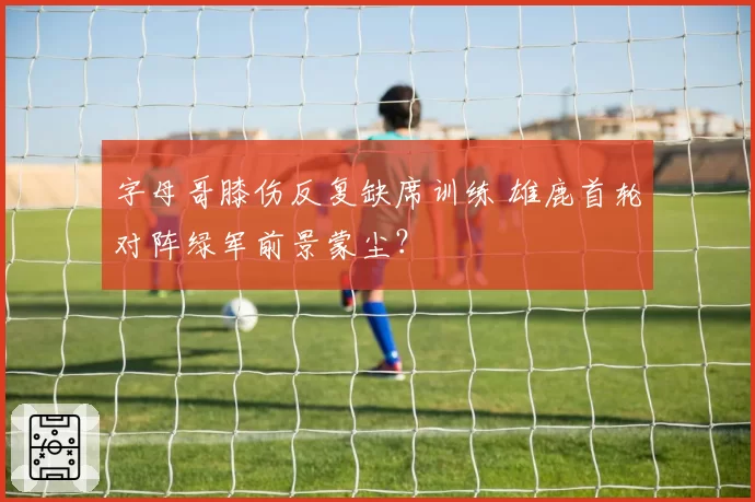 字母哥膝伤反复缺席训练 雄鹿首轮对阵绿军前景蒙尘?