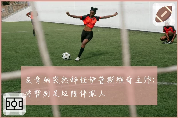 麦肯纳突然辞任伊普斯维奇主帅:将暂别足坛陪伴家人