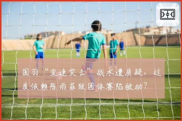 国羽“变速突击”战术遭质疑,过度依赖陈雨菲致团体赛陷被动?