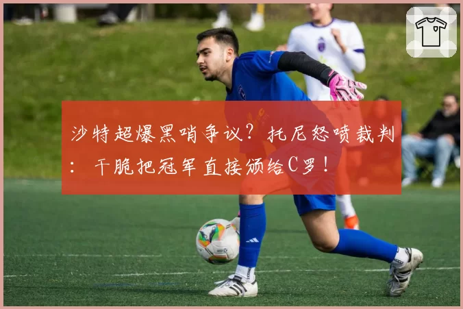 沙特超爆黑哨争议？托尼怒喷裁判：干脆把冠军直接颁给C罗！