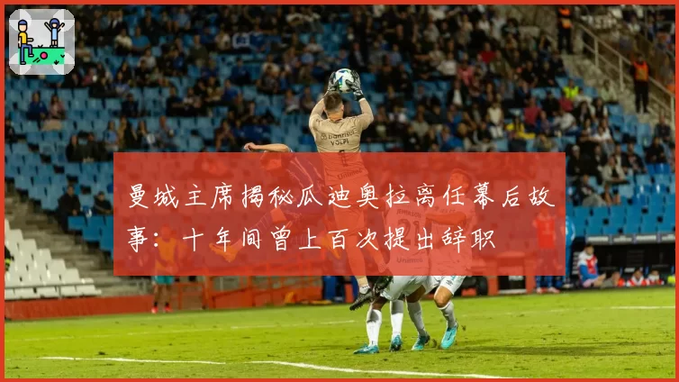 曼城主席揭秘瓜迪奥拉离任幕后故事：十年间曾上百次提出辞职