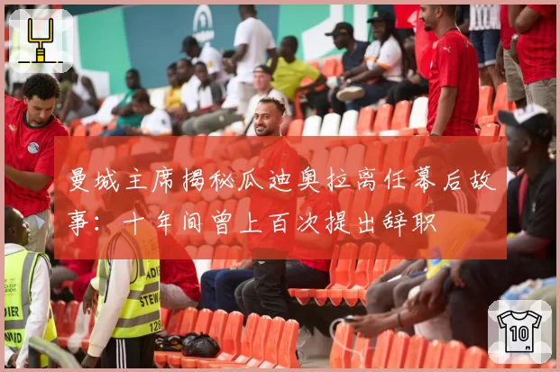 曼城主席揭秘瓜迪奥拉离任幕后故事：十年间曾上百次提出辞职