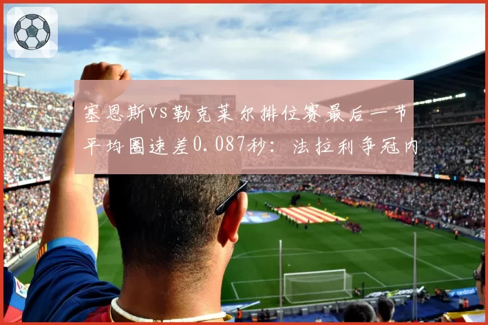 塞恩斯vs勒克莱尔排位赛最后一节平均圈速差0.087秒:法拉利争冠内耗加剧
